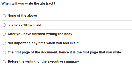 When will you write the abstract?
None of the above
It is to be written last
After you have finished writing the body
Not important, any time when you feel like it
The first page of the document, hence it is the first page that you write
Before the writing of the executive summary
