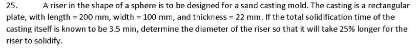 25.
A riser in the shape of a sphere is to be designed for a sand casting mold. The casting is a rectangular
plate, with length = 200 mm, width = 100 mm, and thickness = 22 mm. If the total solidification time of the
casting itself is known to be 3.5 min, determine the diameter of the riser so that it will take 25% longer for the
riser to solidify.
