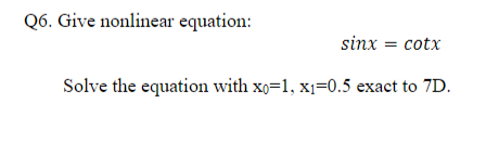 Q6. Give nonlinear equation:
sinx = cotx
Solve the equation with xo=1, x1=0.5 exact to 7D.
