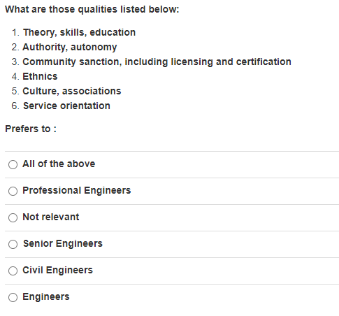 What are those qualities listed below:
1. Theory, skills, education
2. Authority, autonomy
3. Community sanction, including licensing and certification
4. Ethnics
5. Culture, associations
6. Service orientation
Prefers to :
All of the above
Professional Engineers
Not relevant
Senior Engineers
Civil Engineers
Engineers
