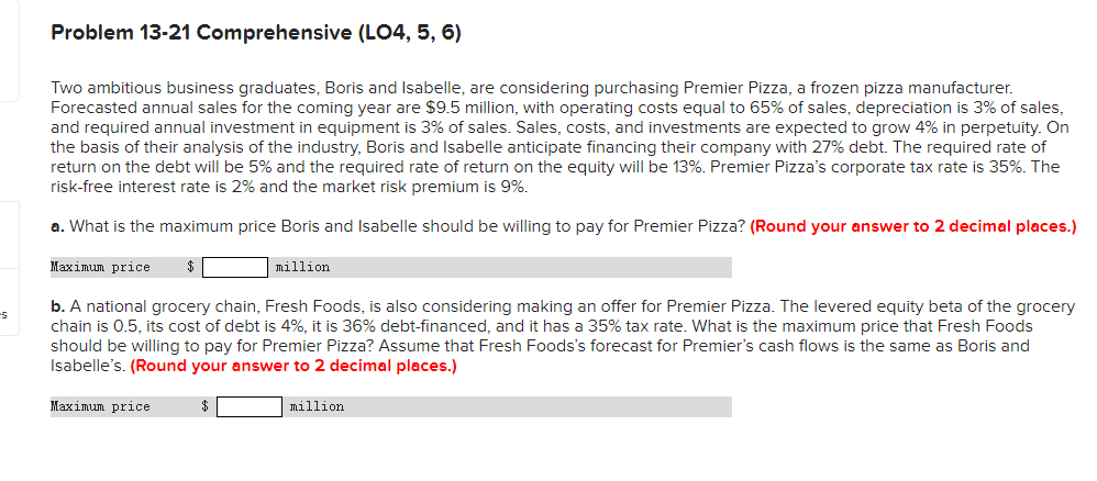 Problem 13-21 Comprehensive (LO4, 5, 6)
Two ambitious business graduates, Boris and Isabelle, are considering purchasing Premier Pizza, a frozen pizza manufacturer.
Forecasted annual sales for the coming year are $9.5 million, with operating costs equal to 65% of sales, depreciation is 3% of sales,
and required annual investment in equipment is 3% of sales. Sales, costs, and investments are expected to grow 4% in perpetuity. On
the basis of their analysis of the industry, Boris and Isabelle anticipate financing their company with 27% debt. The required rate of
return on the debt will be 5% and the required rate of return on the equity will be 13%. Premier Pizza's corporate tax rate is 35%. The
risk-free interest rate is 2% and the market risk premium is 9%.
a. What is the maximum price Boris and Isabelle should be willing to pay for Premier Pizza? (Round your answer to 2 decimal places.)
Maximum price
million
b. A national grocery chain, Fresh Foods, is also considering making an offer for Premier Pizza. The levered equity beta of the grocery
chain is 0.5, its cost of debt is 4%, it is 36% debt-financed, and it has a 35% tax rate. What is the maximum price that Fresh Foods
should be willing to pay for Premier Pizza? Assume that Fresh Foods's forecast for Premier's cash flows is the same as Boris and
Isabelle's. (Round your answer to 2 decimal places.)
Маxіmиn price
million
