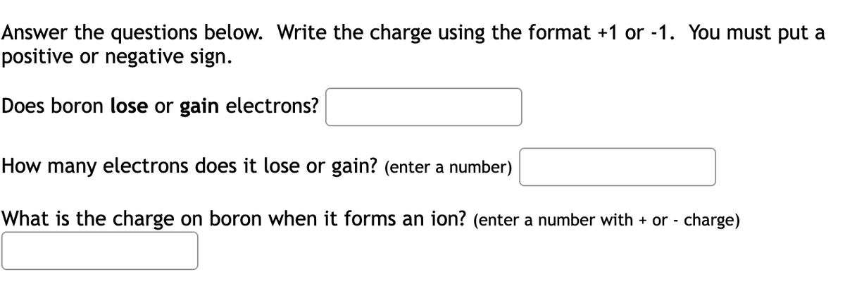 Answer the questions below. Write the charge using the format +1 or -1. You must put a
positive or negative sign.
Does boron lose or gain electrons?
How many electrons does it lose or gain? (enter a number)
What is the charge on boron when it forms an ion? (enter a number with + or - charge)
