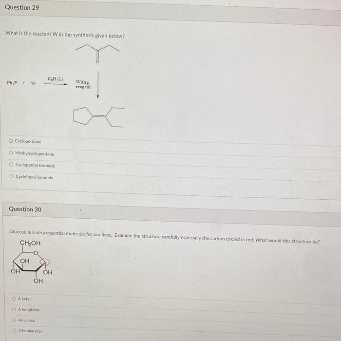 Question 29
What is the reactant W in the synthesis given below?
Ph₂P
O Cyclopentane
O Methylcyclopentane
O Cyclopentyl bromide
O Cyclohexyl bromide
Question 30
OH
OH
Glucose is a very essential molecule for our lives. Examine the structure carefully especially the carbon circled in red. What would this structure be?
CH₂OH
O A ketal
CHiLi
OH
O A hemiketal
O An acetal
O A hemiacetal
Wittig
reagent
OH
<