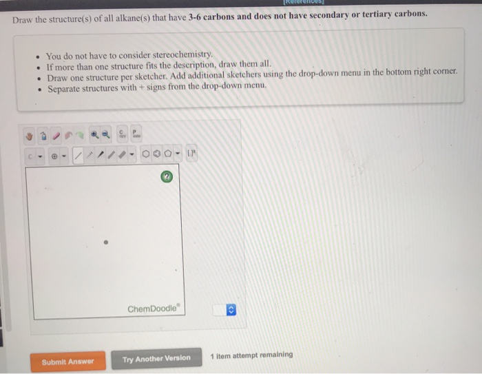 Draw the structure(s) of all alkane(s) that have 3-6 carbons and does not have secondary or tertiary carbons.
You do not have to consider stereochemistry.
• If more than one structure fits the description, draw them all.
• Draw one structure per sketcher. Add additional sketchers using the drop-down menu in the bottom right corner.
• Separate structures with + signs from the drop-down menu.
-
Submit Answer
000 - IF
ChemDoodle
Try Another Version 1 item attempt remaining