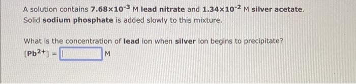 A solution contains 7.68x10-3 M lead nitrate and 1.34x10-2 M silver acetate.
Solid sodium phosphate is added slowly to this mixture.
What is the concentration of lead ion when silver ion begins to precipitate?
[Pb²+] = 1
M