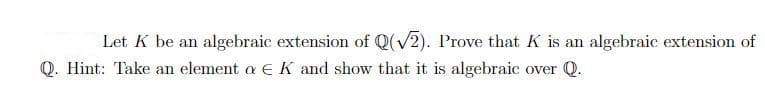 Let K be an algebraic extension of Q(√2). Prove that K is an algebraic extension of
Q. Hint: Take an element a € K and show that it is algebraic over Q.