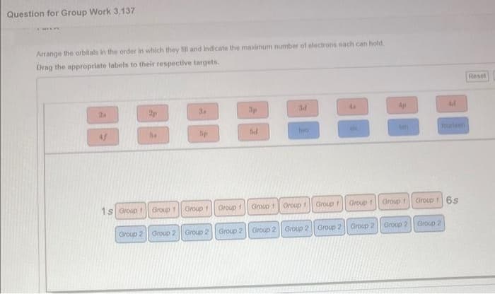 Question for Group Work 3.137
Arrange the orbitals in the order in which they fill and indicate the maximum number of electrons each can hold.
Drag the appropriate labels to their respective targets.
1s Group f
54
3.
5p
Group 1 Group 1
Group 2 Group 2 Group 2
Group 1
Group 2
fid
ad
two
Group 1 Group 1
Group 1
Group 1
4p
Group 2 Group 2 Group 2 Group 2 Group 2
4d
Group 1 Groups 6s
Group 2
fourteen
Reset