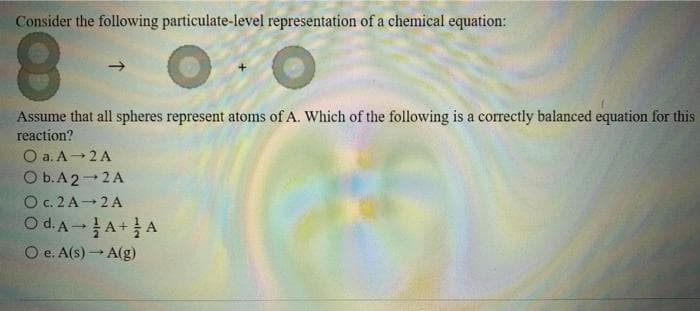 Consider the following particulate-level representation of a chemical equation:
8
Assume that all spheres represent atoms of A. Which of the following is a correctly balanced equation for this
reaction?
O a. A 2A
O b. A 2-2A
O c. 2A 2A
Od. A- A+ A
O e. A(s)→ A(g)