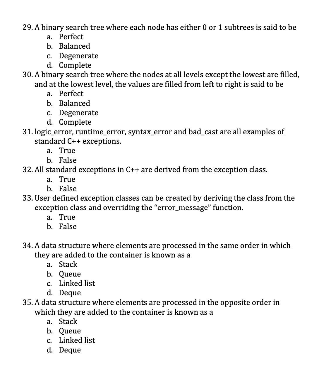 29. A binary search tree where each node has either 0 or 1 subtrees is said to be
a. Perfect
b. Balanced
c. Degenerate
d. Complete
30. A binary search tree where the nodes at all levels except the lowest are filled,
and at the lowest level, the values are filled from left to right is said to be
a. Perfect
b. Balanced
c. Degenerate
d. Complete
31. logic_error, runtime_error, syntax_error and bad_cast are all examples of
standard C++ exceptions.
a. True
b. False
32. All standard exceptions in C++ are derived from the exception class.
a. True
b. False
33. User defined exception classes can be created by deriving the class from the
exception class and overriding the "error_message" function.
a. True
b. False
34. A data structure where elements are processed in the same order in which
they are added to the container is known as a
a. Stack
b. Queue
c. Linked list
d. Deque
35. A data structure where elements are processed in the opposite order in
which they are added to the container is known as a
a. Stack
b. Queue
c. Linked list
d. Deque