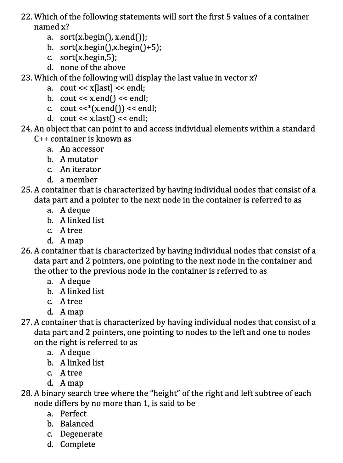 22. Which of the following statements will sort the first 5 values of a container
named x?
a. sort(x.begin(), x.end());
b. sort(x.begin(),x.begin()+5);
c. sort(x.begin,5);
d. none of the above
23. Which
a.
b.
cout << x.end() << endl;
c. cout <<*(x.end()) << endl;
d. cout << x.last() << endl;
24. An object that can point to and access individual elements within a standard
C++ container is known as
of the following will display the last value in vector x?
cout << x[last] << endl;
a. An accessor
b. A mutator
c.
An iterator
d. a member
25. A container that is characterized by having individual nodes that consist of a
data part and a pointer to the next node in the container is referred to as
a. A deque
b. A linked list
c. A tree
d. A map
26. A container that is characterized by having individual nodes that consist of a
data part and 2 pointers, one pointing to the next node in the container and
the other to the previous node in the container is referred to as
a. A deque
b.
A linked list
c. A tree
d. A map
27. A container that is characterized by having individual nodes that consist of a
data part and 2 pointers, one pointing to nodes to the left and one to nodes
on the right is referred to as
a. A deque
b. A linked list
c. A tree
d. A map
28. A binary search tree where the "height" of the right and left subtree of each
node differs by no more than 1, is said to be
a. Perfect
b. Balanced
c. Degenerate
d. Complete