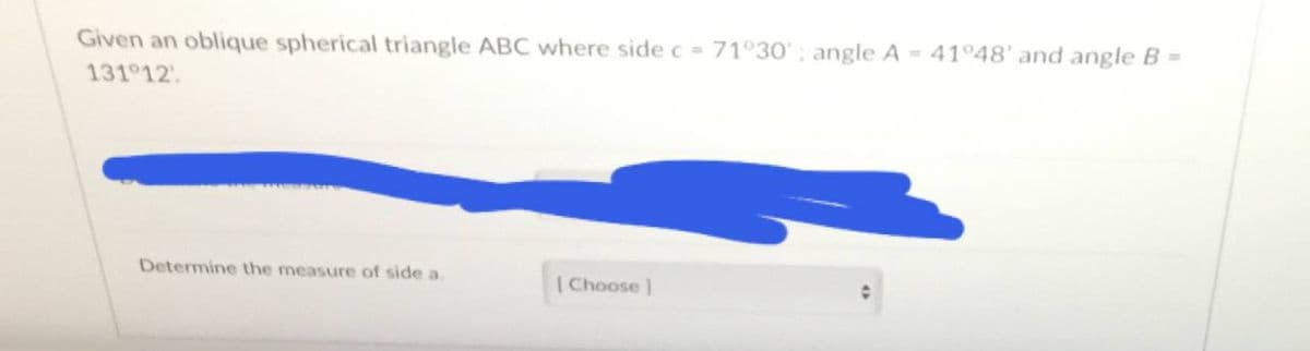 Given an oblique spherical triangle ABC where side c = 71°30'; angle A = 41°48' and angle B =
131 12
Determine the measure of side a.
[Choose]
