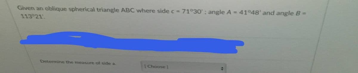 Given an oblique spherical triangle ABC where side c = 71°30'; angle A = 41°48' and angle B=
113 21.
Determine the measure of side a
[Choose]
