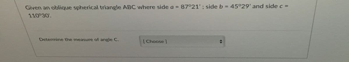 Given an oblique spherical triangle ABC where side a = 87°21'; side b = 45°29' and sidec =
%3D
110°30'.
Determine the measure of angle C.
[Choose]
