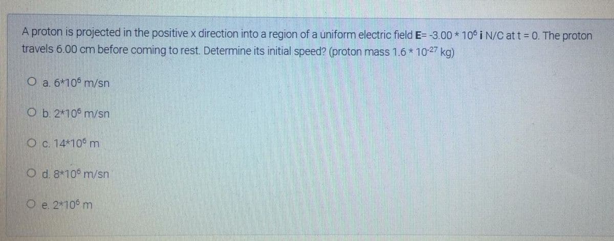 A proton is projected in the positive x direction into a region of a uniform electric field E= -3.00 * 10° i N/C at t = 0. The proton
travels 6.00 cm before coming to rest. Determine its initial speed? (proton mass 1.6* 10-27 kg)
O a 6*10° m/sn
O b. 2*10 m/sn
O c. 14*10 m
O d. 8*10 m/sn
O e. 2*10° m
