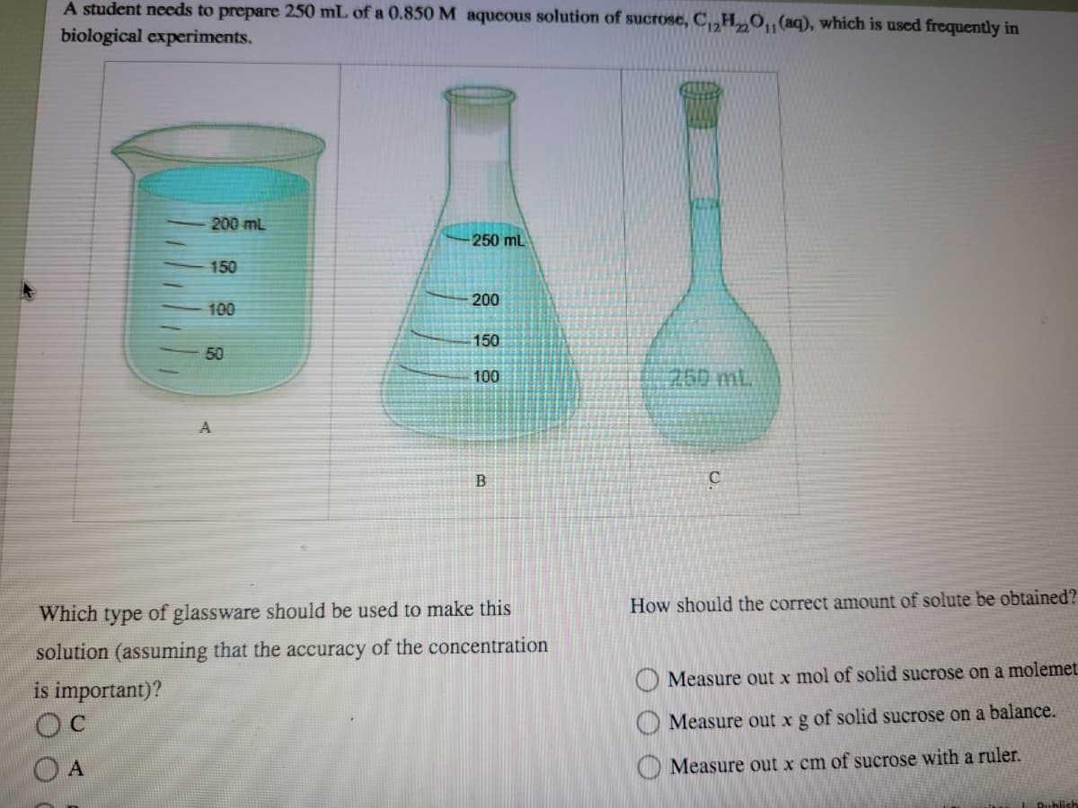 A student needs to prepare 250 mL of a 0.850 M aqueous solution of sucrose, C,„H„O,¡(aq), which is used frequently in
biological experiments.
200 mL
250 mL
150
200
100
150
50
100
260mL.
A
How should the correct amount of solute be obtained?
Which type of glassware should be used to make this
solution (assuming that the accuracy of the concentration
Measure out x mol of solid sucrose on a molemet.
is important)?
OC
O Measure out x g of solid sucrose on a balance.
O A
O Measure out x cm of sucrose with a ruler.
Publish
