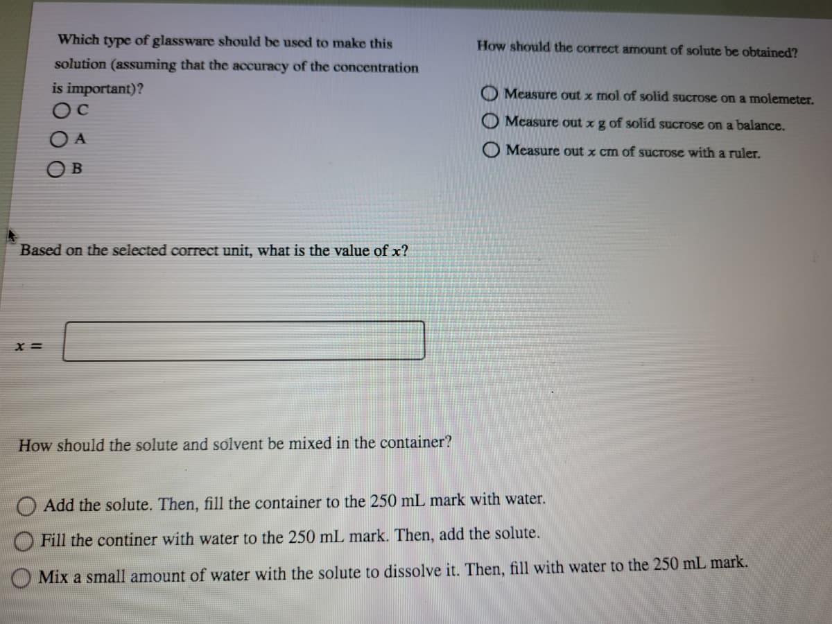 Which type of glassware should be used to make this
How should the correct amount of solute be obtained?
solution (assuming that the accuracy of the concentration
is important)?
Measure out x mol of solid sucrose on a molemeter.
Measure out xg of solid sucrose on a balance.
O A
Measure out x cm of sucrose with a ruler.
O B
Based on the selected correct unit, what is the value of x?
x =
How should the solute and solvent be mixed in the container?
O Add the solute. Then, fill the container to the 250 mL mark with water.
Fill the continer with water to the 250 mL mark. Then, add the solute.
O Mix a small amount of water with the solute to dissolve it. Then, fill with water to the 250 mL mark.
