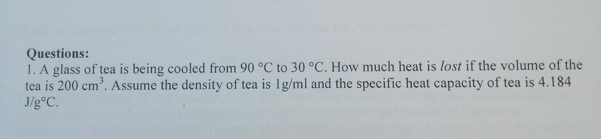 Questions:
1. A glass of tea is being cooled from 90 °C to 30 °C. How much heat is lost if the volume of the
tea is 200 cm. Assume the density of tea is 1g/ml and the specific heat capacity of tea is 4.184
J/g°C.
