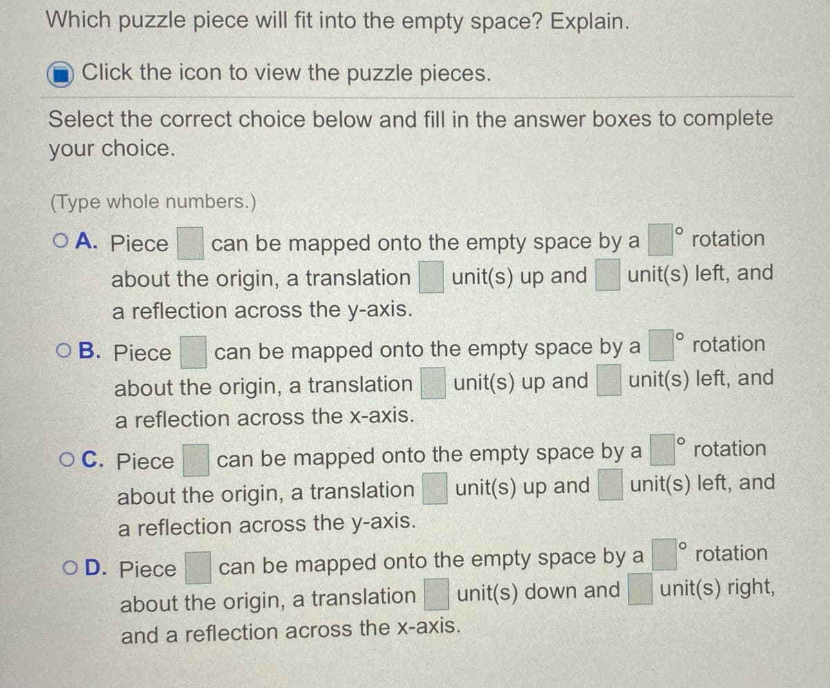 Which puzzle piece will fit into the empty space? Explain.
Click the icon to view the puzzle pieces.
Select the correct choice below and fill in the answer boxes to complete
your choice.
(Type whole numbers.)
O A. Piece
can be mapped onto the empty space by a
rotation
unit(s) left, and
about the origin, a translation
a reflection across the y-axis.
unit(s) up and
rotation
can be mapped onto the empty space by a
unit(s) up and
O B. Piece
unit(s) left, and
about the origin, a translation
a reflection across the x-axis.
rotation
can be mapped onto the empty space by a
unit(s) up and
O C. Piece
unit(s) left, and
about the origin, a translation
a reflection across the y-axis.
rotation
can be mapped onto the empty space by a
unit(s) down and
O D. Piece
unit(s) right,
about the origin, a translation
and a reflection across the x-axis.
