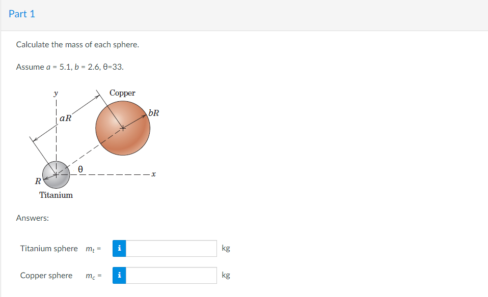 Part 1
Calculate the mass of each sphere.
Assume a = 5.1, b = 2.6, 0-33.
y
T
R
aR
Ꮎ
Titanium
Answers:
Titanium sphere m₂ =
=
Copper sphere
mc
Copper
i
i
bR
x
kg
kg