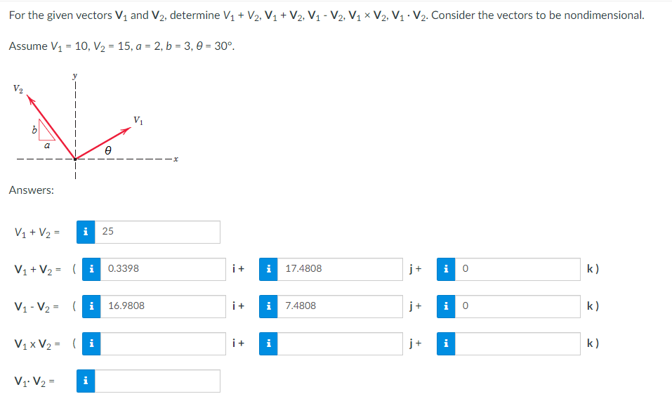 For the given vectors V₁ and V₂, determine V₁ + V2, V₁ + V₂, V₁ - V₂, V₁ X V2, V₁ V₂. Consider the vectors to be nondimensional.
Assume V₁ = 10, V₂ = 15, a = 2, b = 3,0 = 30°.
Vo
V₁
a
Ө
Answers:
V₁ + V₂ =
i 25
V₁ + V₂ = (i 0.3398
i 17.4808
j+ i 0
k)
V₁ V₂ (i 16.9808
i 7.4808
i 0
V₁x V₂ = (i
i
i
V₁ V₂ =
i
299
i+
i+
i+
+
+
k)
k)