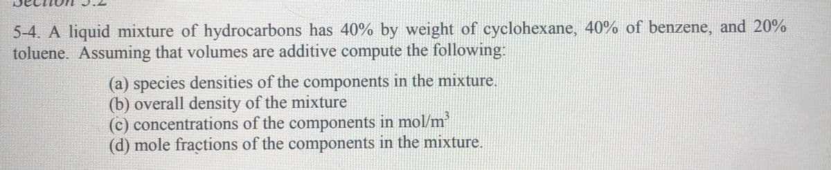 5-4. A liquid mixture of hydrocarbons has 40% by weight of cyclohexane, 40% of benzene, and 20%
toluene. Assuming that volumes are additive compute the following:
(a) species densities of the components in the mixture.
(b) overall density of the mixture
(c) concentrations of the components in mol/m
(d) mole fractions of the components in the mixture.
