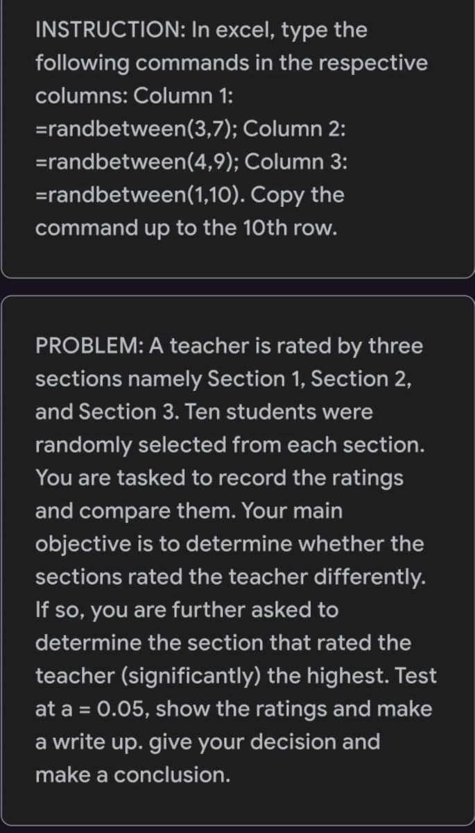 INSTRUCTION: In excel, type the
following commands in the respective
columns: Column 1:
=randbetween(3,7);
Column 2:
=randbetween(4,9);
Column 3:
=randbetween(1,10).
Copy the
command up to the 10th row.
PROBLEM: A teacher is rated by three
sections namely Section 1, Section 2,
and Section 3. Ten students were
randomly selected from each section.
You are tasked to record the ratings
and compare them. Your main
objective is to determine whether the
sections rated the teacher differently.
If so, you are further asked to
determine the section that rated the
teacher (significantly) the highest. Test
at a = 0.05, show the ratings and make
a write up. give your decision and
make a conclusion.