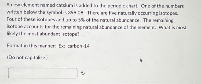 A new element named catsium is added to the periodic chart. One of the numbers
written below the symbol is 399.08. There are five naturally occurring isotopes.
Four of these isotopes add up to 5% of the natural abundance. The remaining
isotope accounts for the remaining natural abundance of the element. What is most
likely the most abundant isotope?
Format in this manner: Ex: carbon-14
(Do not capitalize.)
N