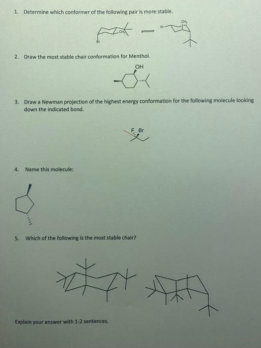 1. Determine which conformer of the following pair is more stable.
CH₂
Et-
-
2. Draw the most stable chair conformation for Menthol.
OH
S
3. Draw a Newman projection of the highest energy conformation for the following molecule looking
down the indicated bond.
F Br
4.
Name this molecule:
5. Which of the following is the most stable chair?
Explain your answer with 1-2 sentences.
zt
74
AXA