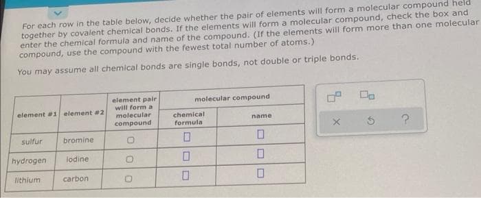 For each row in the table below, decide whether the pair of elements will form a molecular compound held
together by covalent chemical bonds. If the elements will form a molecular compound, check the box and
enter the chemical formula and name of the compound. (If the elements will form more than one molecular
compound, use the compound with the fewest total number of atoms.)
You may assume all chemical bonds are single bonds, not double or triple bonds.
element pair
will form a
molecular compound
element #1 element #2
molecular
name
compound
X
?
sulfur
bromine
0
hydrogen
lodine
lithium
carbon
chemical
formula
0
0