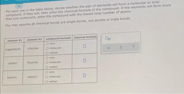 For each row in the table below, decide whether the pair of elements will form a molecular or ionic
compound. If they will, then enter the chemical formula of the compound. If the elements will form more
than one compound, enter the compound with the fewest total number of atoms.
You may assume all chemical bonds are single bonds, not double or triple bonds.
element #1
element #2
compound formed? chemical formula
Do
O lonic
chlorine
O molecular
X
?
O neither
O lonic
fluorine
O molecular
Oneither
O lonic
cesium
O molecular
0
O neither
magnesium
carbon
barium
5