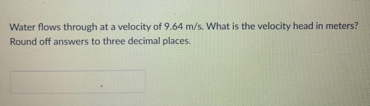 Water flows through at a velocity of 9.64 m/s. What is the velocity head in meters?
Round off answers to three decimal places.
