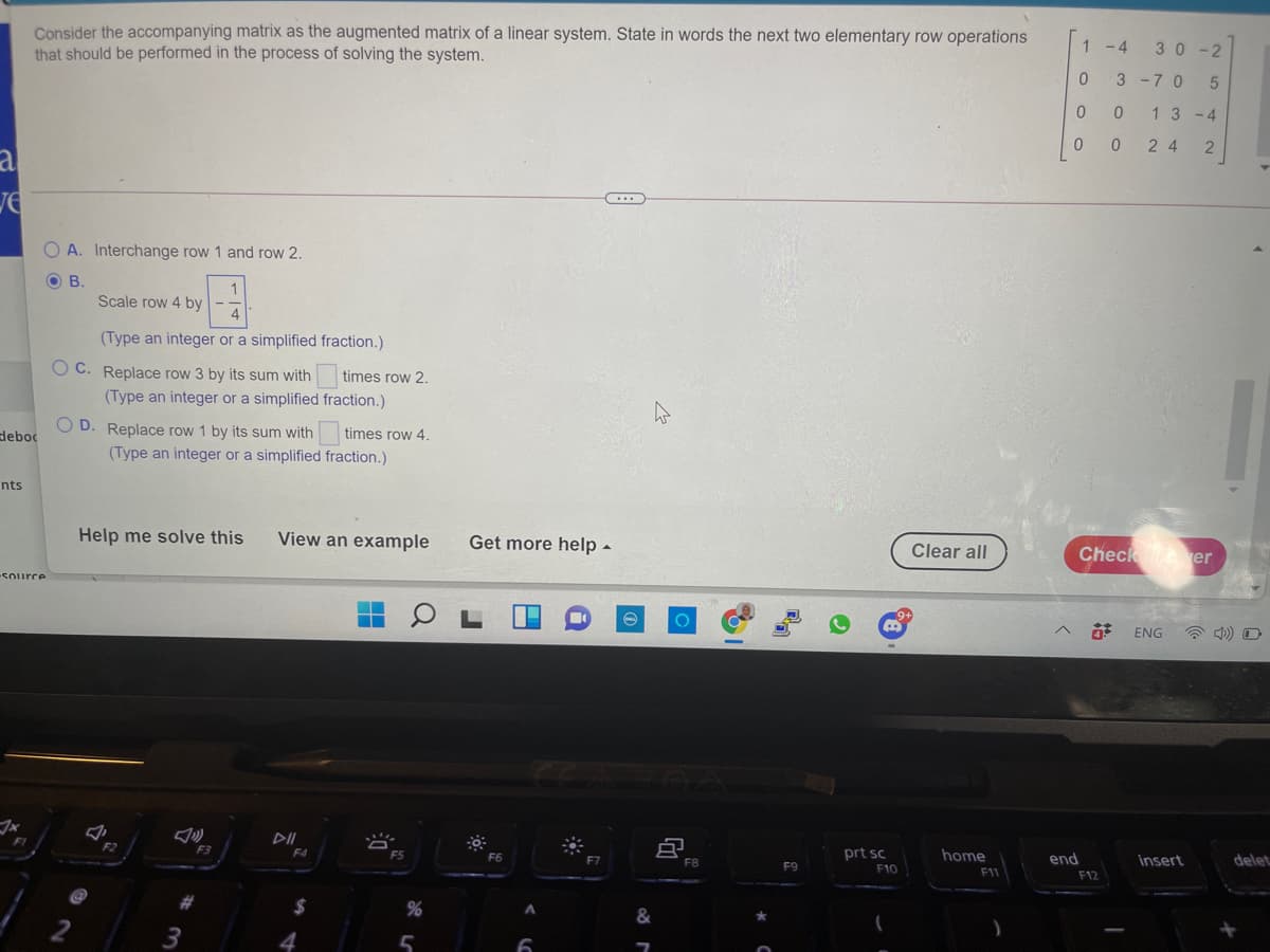 Consider the accompanying matrix as the augmented matrix of a linear system. State in words the next two elementary row operations
that should be performed in the process of solving the system.
1 - 4
30 -2
3 -7 0
13 -4
2 4
al
A. Interchange row 1 and row 2.
OB.
Scale row 4 by
4
(Type an integer or a simplified fraction.)
O C. Replace row 3 by its sum with
times row 2.
(Type an integer or a simplified fraction.)
O D. Replace row 1 by its sum with
(Type an integer or a simplified fraction.)
deboc
times row 4.
nts
Help me solve this
View an example
Get more help -
Clear all
Check er
Source
ENG
F2
F3
F4
FS
F6
prt sc
home
end
insert
delet
F8
F9
F10
F11
F12
%2$
3
