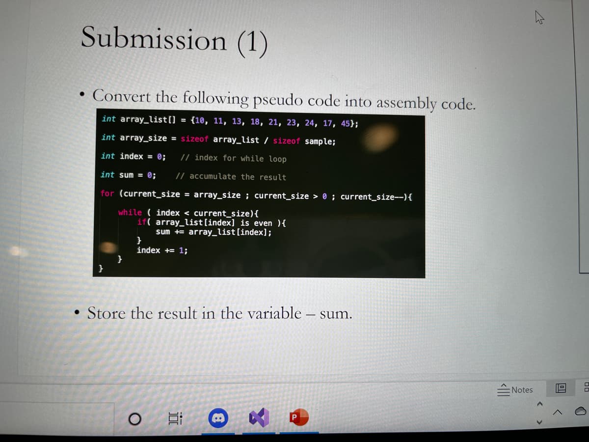 Submission (1)
Convert the following pseudo code into assembly code.
int array_list[] = {10, 11, 13, 18, 21, 23, 24, 17, 45};
int array_size = sizeof array_list / sizeof sample;
int index = 0;
// index for while loop
int sum = 0;
// accumulate the result
for (current_size = array_size ; current_size > 0 ; current_size--){
while ( index < current_size){
if( array_list[index] is even ){
sum += array_list[index];
}
index += 1;
}
}
• Store the result in the variable – sum.
Notes
P
