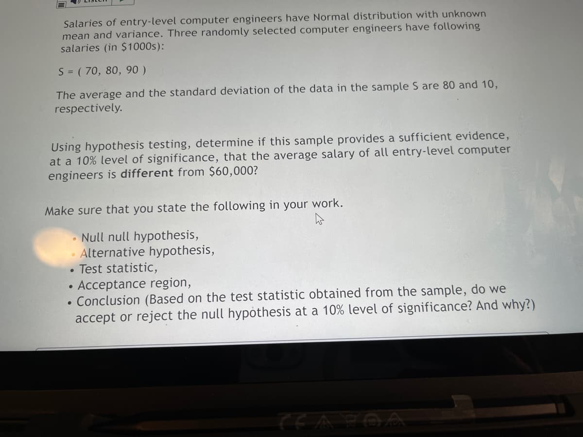 Salaries of entry-level computer engineers have Normal distribution with unknown
mean and variance. Three randomly selected computer engineers have following
salaries (in $1000s):
S = ( 70, 80, 90 )
The average and the standard deviation of the data in the sample S are 80 and 10,
respectively.
Using hypothesis testing, determine if this sample provides a sufficient evidence,
at a 10% level of significance, that the average salary of all entry-level computer
engineers is different from $60,000?
Make sure that you state the following in your work.
Null null hypothesis,
• Alternative hypothesis,
Test statistic,
Acceptance region,
Conclusion (Based on the test statistic obtained from the sample, do we
accept or reject the null hypòthesis at a 10% level of significance? And why?)
