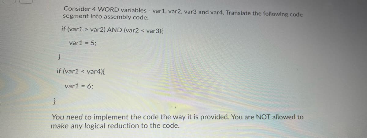 Consider 4 WORD variables - var1, var2, var3 and var4. Translate the following code
segment into assembly code:
if (var1 > var2) AND (var2 < var3){
var1 = 5;
if (var1 < var4){
var1 = 6;
You need to implement the code the way it is provided. You are NOT allowed to
make any logical reduction to the code.
