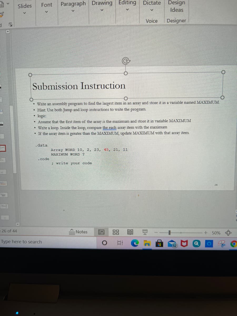 Paragraph Drawing Editing Dictate
Design
Slides
Font
Ideas
Voice
Designer
Submission Instruction
• Write an assembly program to find the largest item in an array and store it in a variable named MAXIMUM
• Hint Use both Jump and loop instructions to write the program.
• logic:
• Assume that the first item of the array is the maximu
and store it in variable MAXIMUM
• Write a loop. Inside the loop, compare the each array item with the maximum
• If the array item is greater than the MAXIMUM, update MAXIMUM with that array item.
data
Array WORD 10, 2, 23, 45, 21, 11
MAXIMUM WWORD ?
.code
; write your code
26 of 44
스 Notes
+ 50%
Type here to search
