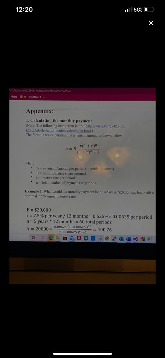 12:20
al 5Gº O
d2/le/content/2354341/viewContent/46295972/View
Maps O w1-chapter2-1
Appendix:
1. Calculating the monthly payment.
(Note: The following instruction is from http://www.vertex42.com/
ExcelArticles/amortization-calculation.html)
The formula for calculating the payment amount is shown below.
r(1+r)"
A = B
(1+r)" – 1
where
A= payment Amount per period (monthly payment)
B= initial Balance (loan amount)
r= interest rate per period
n= total number of payments or periods
Example 1: What would the monthly payment be on a 5-year, $20,000 car loan with a
nominal 7.5% annual interest rate?
B = $20,000
r = 7.5% per year / 12 months = 0.625%= 0.00625 per period
n = 5 years * 12 months = 60 total periods
0.00625 (1+0.00625 )60
A = 20000 *
= 400.76
(1+0.00625 )60-1
