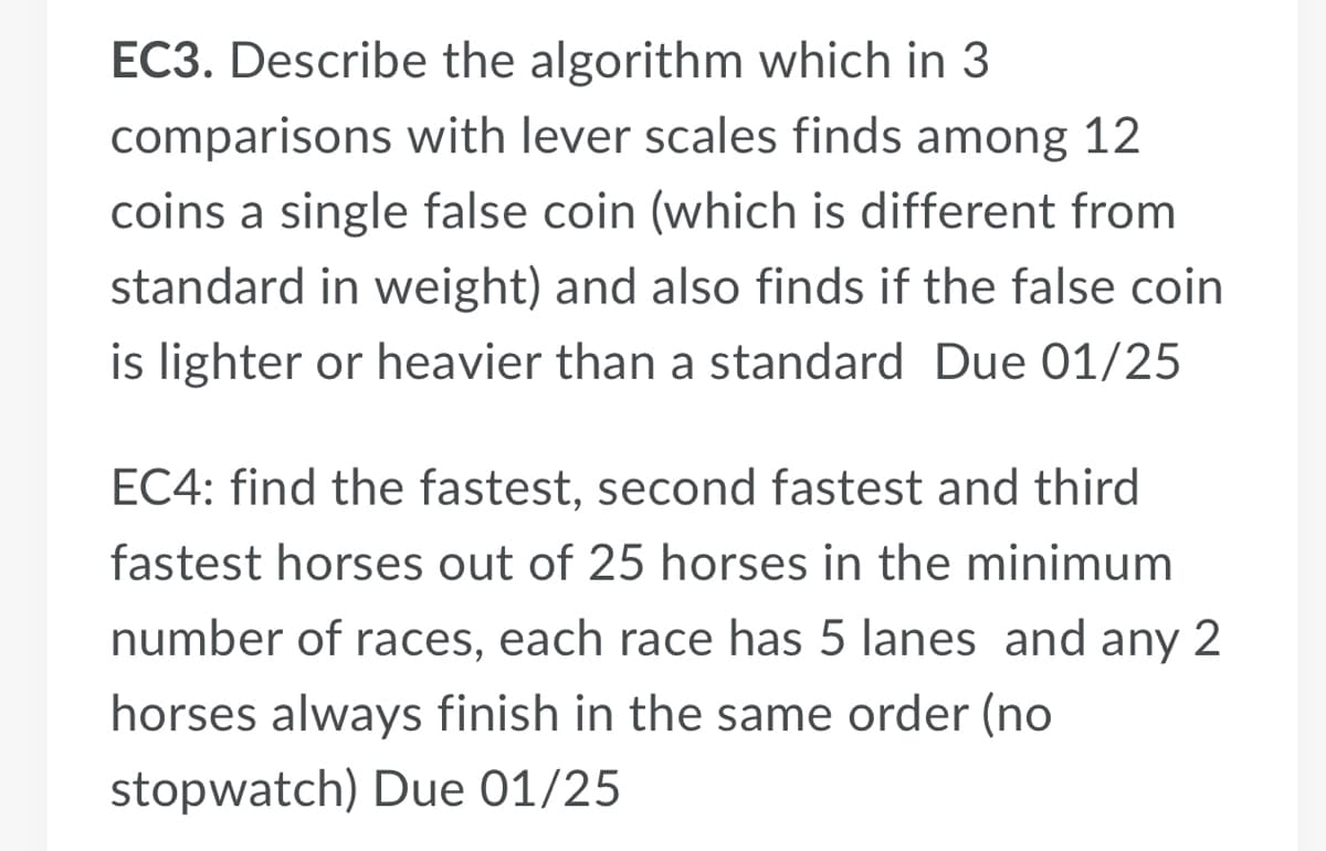 EC3. Describe the algorithm which in 3
comparisons with lever scales finds among 12
coins a single false coin (which is different from
standard in weight) and also finds if the false coin
is lighter or heavier than a standard Due 01/25
EC4: find the fastest, second fastest and third
fastest horses out of 25 horses in the minimum
number of races, each race has 5 lanes and any 2
horses always finish in the same order (no
stopwatch) Due 01/25
