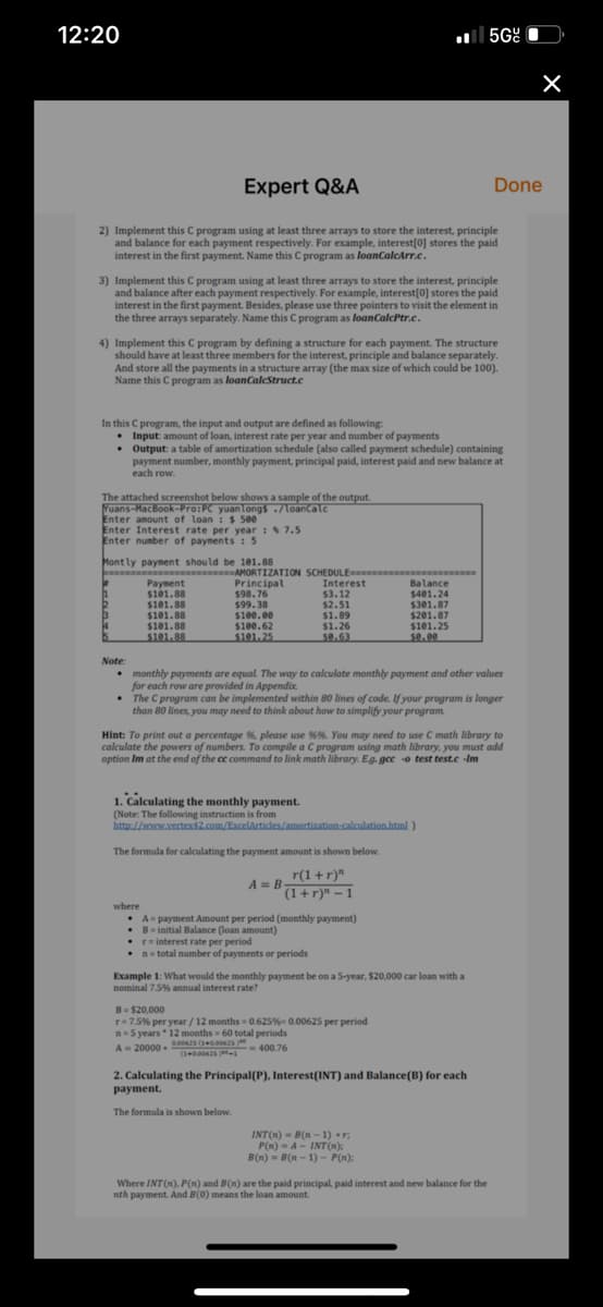 IZATION SCHEDULE
12:20
l 5Gº
Expert Q&A
Done
2) Implement this C program using at least three arrays to store the interest, principle
and balance for each payment respectively. For example, interest[0] stores the paid
interest in the first payment. Name this C program as loanCalcArr.c.
3) Implement this C program using at least three arrays to store the interest, principle
and balance after each payment respectively. For example, interest[0] stores the paid
interest in the first payment. Besides, please use three pointers to visit the element in
the three arrays separately. Name this C program as loanCalcPtr.c.
4) Implement this C program by defining a structure for each payment. The structure
should have at least three members for the interest, principle and balance separately.
And store all the payments in a structure array (the max size of which could be 100).
Name this C program as loanCalcstruct.e
In this C program, the input and output are defined as following:
• Input: amount of loan, interest rate per year and number of payments
• Output: a table of amortization schedule (also called payment schedule) containing
payment number, monthly payment, principal paid, interest paid and new balance at
each row.
The attached screenshot below shows a sample of the output.
Yuans-MacBook-Pro:PC yuanlong$ ./Loancale
Enter amount of loan : $ 500
Enter Interest rate per year :7.5
Enter number of payments : 5
Montly payment should be 101.88
Payment
$101.88
$101.88
$101.88
$101.88
$101.88
AMORTIZATION SCHEDULE
Principal
$98.76
$99.38
$100.00
$100.62
$101.25
Interest
$3.12
$2.51
$1.89
$1.26
$0.63
Balance
$401.24
$301.87
$201.87
$101.25
$0.00
Note
• monthly payments are equal. The way to calculate monthly payment and other values
for each row are provided in Appendix.
• The C program can be implemented within 80 lines of code. If your program is longer
than 80 lines, you may need to think about how to simplify your program.
Hint: To print out a percentage %, please use %%. You may need to use C math library to
calculate the powers of numbers. To compile a C program using math library, you must add
option Im at the end of the cc command to link math library. Eg. gce -o test test.c -Im
1. Calculating the monthly payment.
(Note: The following instruction is from
http://woww.vertex42.com/ExcelArticles/amortization-calculation html )
The formula for calculating the payment amount is shown below.
r(1 +r)"
A = B
(1+r)" – 1
where
• A- payment Amount per period (monthly payment)
• Be initial Balance (loan amount)
• r interest rate per period
• n total number of payments or periods
Example 1: What would the monthly payment be on a 5-year, $20,000 car loan with a
nominal 7.5% annual interest rate?
B-$20,000
r= 7.5% per year /12 months = 0.625%- 0.00625 per period
n-5 years 12 months 60 total periods
A- 20000. (1es - 400.76
0.002s (1
(1+0.00 -
2. Calculating the Principal(P), Interest(INT) and Balance(B) for each
раyment.
The formula is shown below.
INT(n) = B(n - 1) r
P(n) -A- INT (n):
B(n) = B(n - 1)- P(n):
Where INT (n), P(m) and B(n) are the paid principal, paid interest and new balance for the
nth payment. And B(0) means the loan amount.
