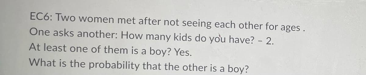 EC6: Two women met after not seeing each other for ages.
One asks another: How many kids do you have? - 2.
At least one of them is a boy? Yes.
What is the probability that the other is a boy?
