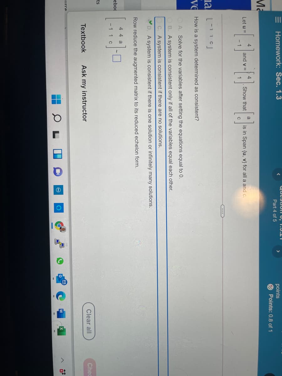 II
Question U, T.J.21
Homework: Sec. 1.3
points
O Points: 0.8 of 1
>
Part 4 of 5
Ma
4
Show that
a
Let u =
and v =
is in Span {u, V} for all a and c.
1
C
ia
Ve
How is a system determined as consistent?
A. Solve for the variables after setting the equations equal to 0.
OB. A system is consistent only if all of the variables equal each other.
C. A system is consistent if there are no solutions.
D. A system is consistent if there is one solution or infinitely many solutions.
Row reduce the augmented matrix to its reduced echelon form.
4 4 a
eboc
- 1 1c
ts
Clear all
Chec
Textbook
Ask my instructor
urce
