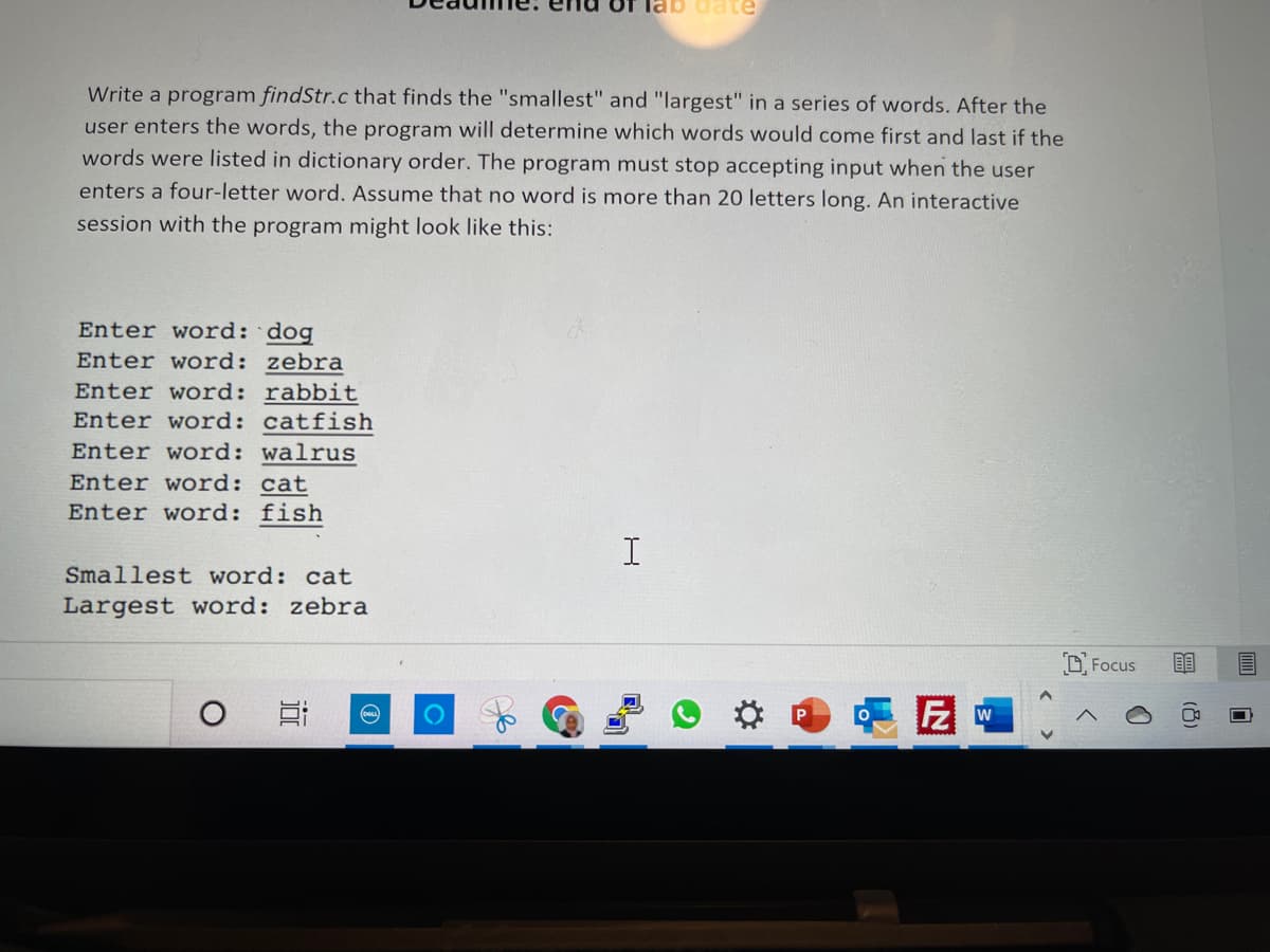 ab date
Write a program findStr.c that finds the "smallest" and "largest" in a series of words. After the
user enters the words, the program will determine which words would come first and last if the
words were listed in dictionary order. The program must stop accepting input when the user
enters a four-letter word. Assume that no word is more than 20 letters long. An interactive
session with the program might look like this:
Enter word: dog
Enter word: zebra
Enter word: rabbit
Enter word: catfish
Enter word: walrus
Enter word: cat
Enter word: fish
Smallest word: cat
Largest word: zebra
O Focus
w
