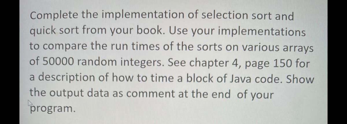 Complete the implementation of selection sort and
quick sort from your book. Use your implementations
to compare the run times of the sorts on various arrays
of 50000 random integers. See chapter 4, page 150 for
a description of how to time a block of Java code. Show
the output data as comment at the end of your
program.
