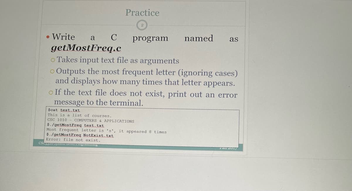 Practice
• Write
getMostFreq.c
o Takes input text file as arguments
o Outputs the most frequent letter (ignoring cases)
and displays how many times that letter appears.
o If the text file does not exist, print out an error
a
program
named
as
message to the terminal.
$cat test.txt
This is a list of courses.
CsC 1010
$./getMostFreq test.txt
Most frequent letter is 's', it appeared 8 times
$./getMostFreq NotExist.txt
Error: file not exist.
COMPUTERS & APPLICATIONS
