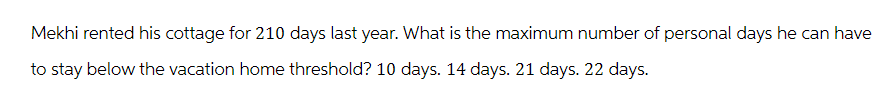 Mekhi rented his cottage for 210 days last year. What is the maximum number of personal days he can have
to stay below the vacation home threshold? 10 days. 14 days. 21 days. 22 days.