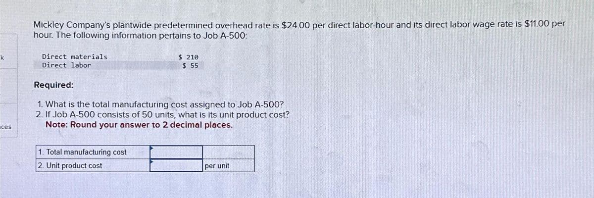 k
ces
Mickley Company's plantwide predetermined overhead rate is $24.00 per direct labor-hour and its direct labor wage rate is $11.00 per
hour. The following information pertains to Job A-500:
Direct materials
Direct labor
$ 210
$55
Required:
1. What is the total manufacturing cost assigned to Job A-500?
2. If Job A-500 consists of 50 units, what is its unit product cost?
Note: Round your answer to 2 decimal places.
1. Total manufacturing cost
2. Unit product cost
per unit