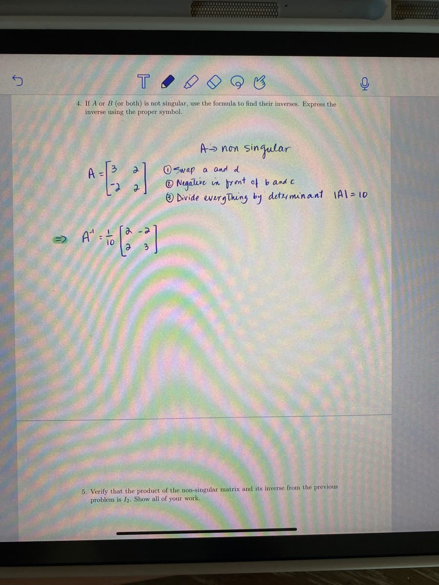 T
4. If A or B (or both) is not singular, use the formula to find their inverses. Express the
inverse using the proper symbol.
As non singular
O Swap a and d
© Negative in promt of band c
® Divide everyThing by detyminant IAl=10
A
み - 3
e.
5. Verify that the product of the non-singular matrix and its inverse from the previous
problem is I2. Show all of your work.
