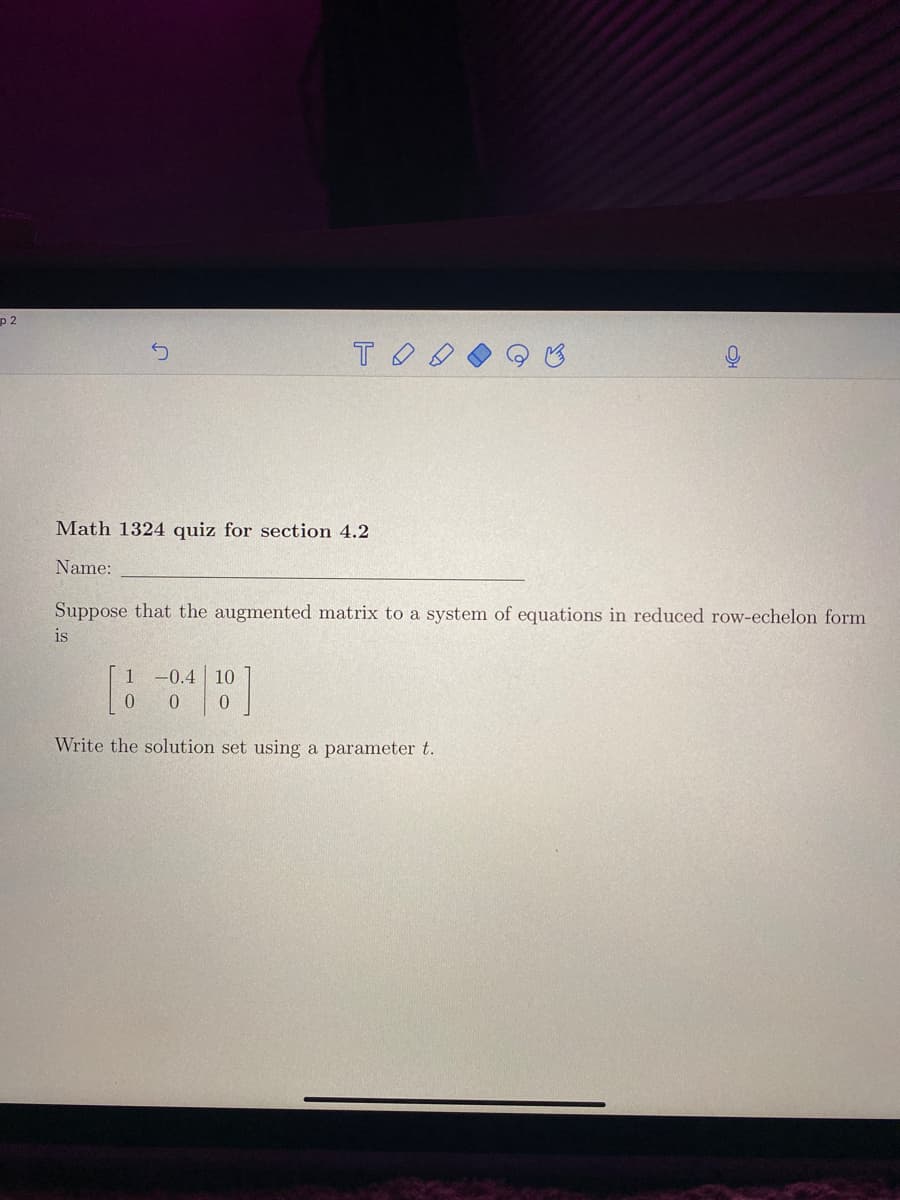 p 2
Math 1324 quiz for section 4.2
Name:
Suppose that the augmented matrix to a system of equations in reduced row-echelon form
is
1 -0.4 10
Write the solution set using a parameter t.
