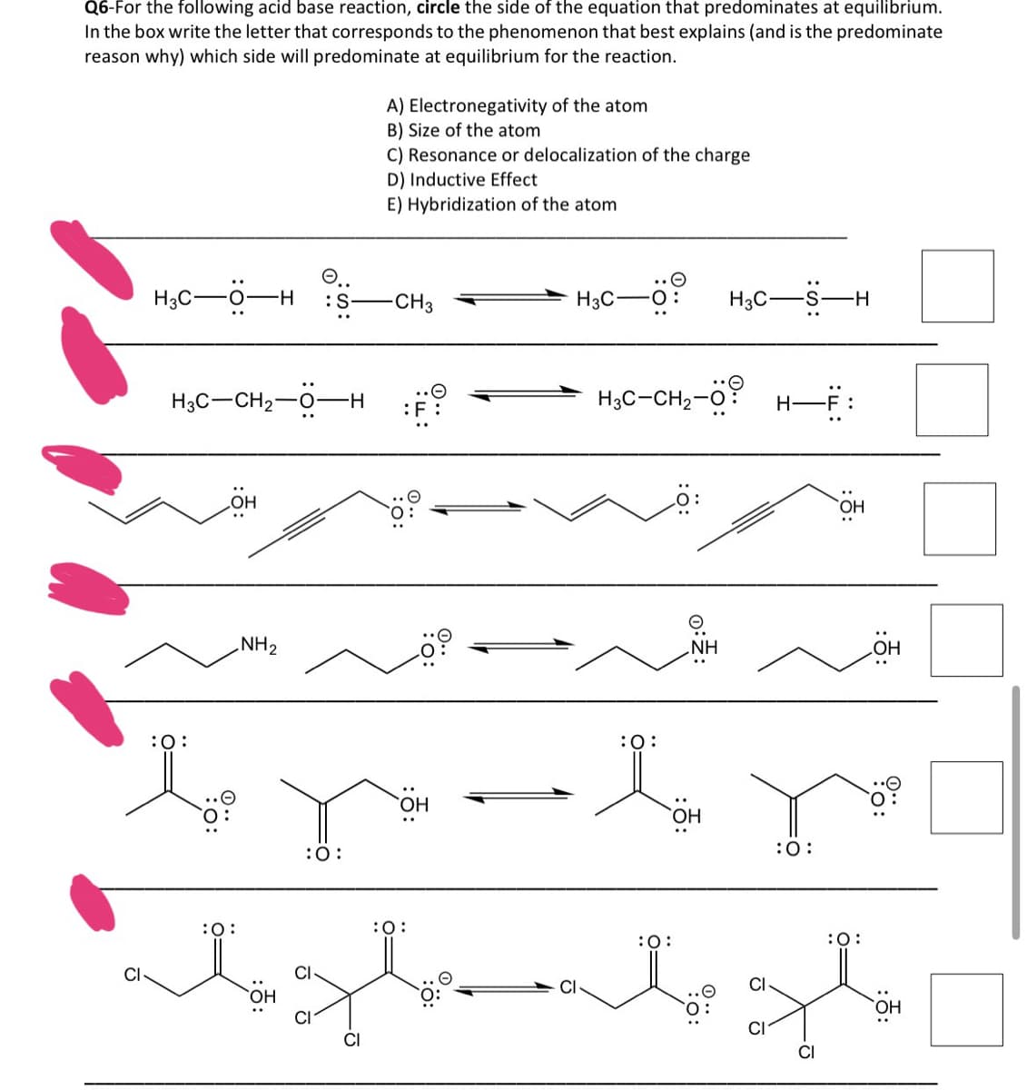 Q6-For the following acid base reaction, circle the side of the equation that predominates at equilibrium.
In the box write the letter that corresponds to the phenomenon that best explains (and is the predominate
reason why) which side will predominate at equilibrium for the reaction.
H3C-0- H :S
H3C-CH₂-O- H
:O:
:O:
NH₂
:O:
A) Electronegativity of the atom
B) Size of the atom
C) Resonance or delocalization of the charge
D) Inductive Effect
E) Hybridization of the atom
-CH3
:F
OH
:O:
H3C-
H₂C-CH₂-Ö: H-F:
:O:
H3C- -S-H
NH
:O:
:O:
OH
OH
Pö:
bezb
O:
CI
OH