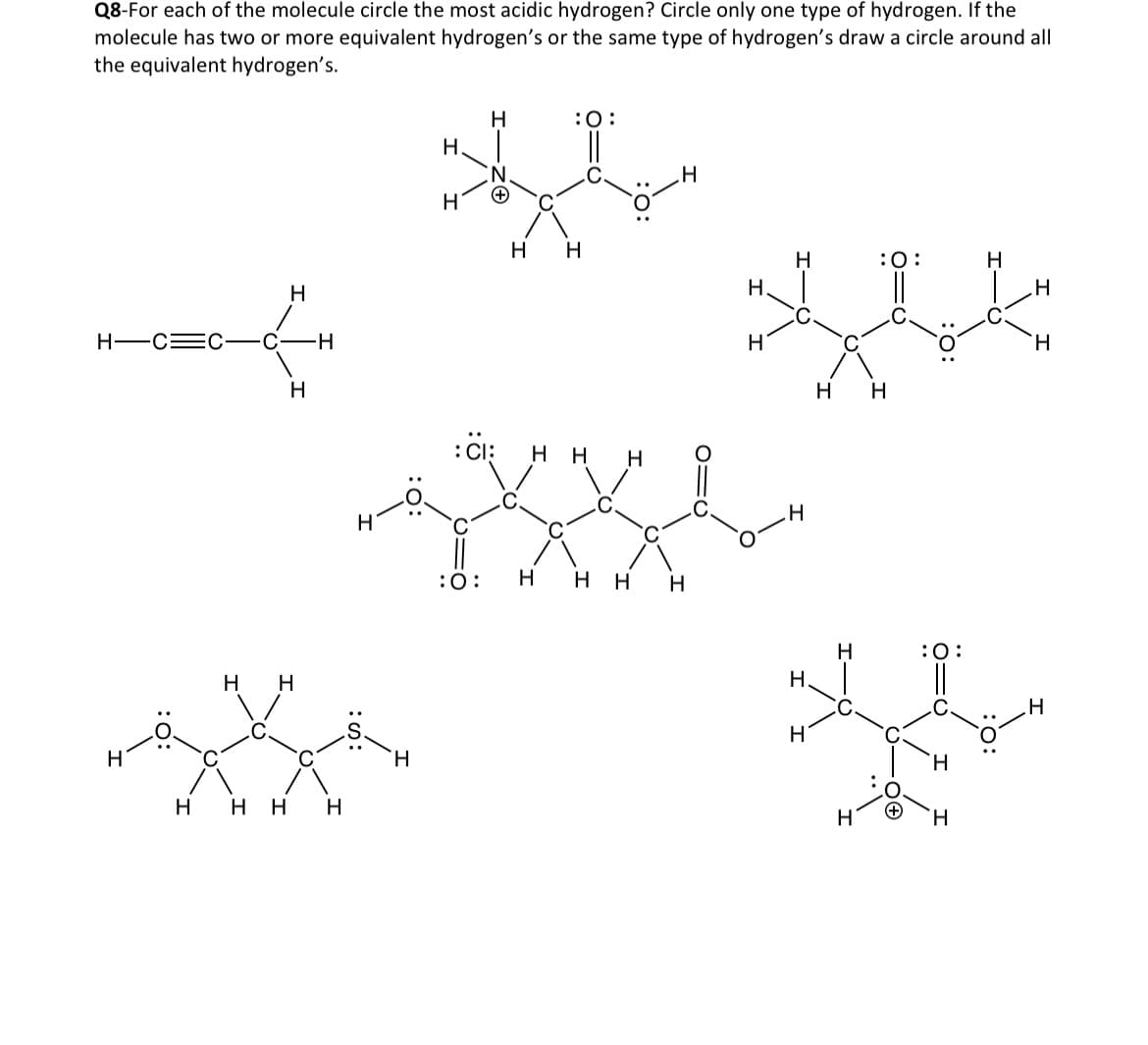 Q8-For each of the molecule circle the most acidic hydrogen? Circle only one type of hydrogen. If the
molecule has two or more equivalent hydrogen's or the same type of hydrogen's draw a circle around all
the equivalent hydrogen's.
н
н—с=c—С H
н
н н
н нн H
н
H
Н
H
: CI:
:0:
:O:
H H
нн
н
н Н Н
H
H
н
H
Н
Н.
H
H
Н
H
:O:
||
Н
:O:
H
H
н
H
H
H